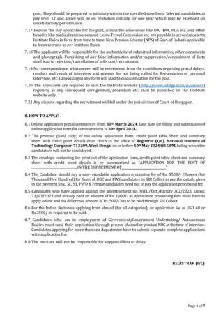 Page 6 of 7
post. They should be prepared to join duty with in the specified time limit. Selected candidates at
pay level 12 and above will be on probation initially for one year which may be extended on
unsatisfactory performance.
7.17 Besides the pay applicable for the post, admissible allowances like DA, HRA, PDA etc. and other
benefits like medical reimbursement, Leave Travel Concession etc. are payable in accordance with
Institute Rules in force from time to time. New Pension Scheme (NPS) of Govt. of India is applicable
to fresh recruits as per Institute Rules.
7.18 The applicant will be responsible for the authenticity of submitted information, other documents
and photograph. Furnishing of any false information and/or suppression/concealment of facts
shall lead to rejection/cancellation of selection/recruitment.
7.19 No correspondence, whatsoever, will be entertained from the candidates regarding postal delays,
conduct and result of interview and reasons for not being called for Presentation or personal
interview, etc. Canvassing in any form will lead to disqualification for the post.
7.20 The applicants are required to visit the Institute website (http://www.nitdgp.ac.in/p/careers)
regularly as any subsequent corrigendum/addendum etc. shall be published on the Institute
website only.
7.21 Any dispute regarding the recruitment will fall under the jurisdiction of Court of Durgapur.
8. HOW TO APPLY:
8.1 Online application portal commences from 30th March 2024. Last date for filling and submission of
online application form for considerations is 30th April 2024.
8.2 The printout (hard copy) of the online application form, credit point table Sheet and summary
sheet with credit point details must reach to the office of Registrar (I/C), National Institute of
Technology Durgapur-713209, West Bengal on or before 10th May 2024till5 PM, failing which the
candidature will not be considered.
8.3 The envelope containing the print out of the application form, credit point table sheet and summary
sheet with credit point details is be superscribed as “APPLICATION FOR THE POST OF
………………………….………….. IN THE DEPARTMENT OF______________________________”
8.4 The Candidate should pay a non-refundable application processing fee of Rs. 1500/- (Rupees One
Thousand Five Hundred) for General, OBC and EWS candidates by SBI Collect as per the details given
in the payment link. SC, ST, PWD & Female candidates need not to pay the application processing fee.
8.5 Candidates who have applied against the advertisement no. NITD/Estt./Faculty /02/2023, Dated:
31/03/2023 and already paid an amount of Rs. 1000/- as application processing fees must have to
apply online and the difference amount of Rs. 500/- has to be paid through SBI Collect.
8.6 For the Indian Nationals applying from abroad (for all categories), an application fee of USD 40 or
Rs.3500/- is required to be paid.
8.7 Candidates who are in employment of Government/Government Undertaking/ Autonomous
Bodies must send their application through proper channel or produce NOC at the time of interview.
Candidates applying for more than one department have to submit separate complete applications
with application fee.
8.8 The institute will not be responsible for any postal loss or delay.
REGISTRAR (I/C)
 
