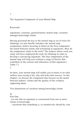 7
The Argument Component of your Mental Map
Keywords
arguments; certainty; generalization; mental map; variation
amongst knowledge claims
Having presented the key to the mental map (a set of tools for
thinking), we now briefly introduce the mental map
components, before focusing in detail on the first component:
the match between claims and warranting in arguments. How do
the components relate to the tools? The authors whose work you
study will have employed the tools for thinking in order to
develop a convincing argument. The four components of the
mental map will help you evaluate a range of factors that
contribute to the content and robustness of that argument (
Table 7.1
).
In short, your mental map will enable you to home in on what
authors were trying to do, why and with what success. In this
chapter, we discuss the component that focuses on the match
between authors’ claims and the quality of the evidence
supporting them.
Two dimensions of variation among knowledge claims
In
Part One
, we saw that an argument is constructed from one or more
claims to knowledge
– assertions that something is, or normatively should be, true.
 