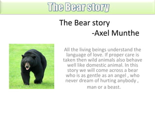 The Bear story
-Axel Munthe
All the living beings understand the
language of love. If proper care is
taken then wild animals also behave
well like domestic animal. In this
story we will come across a bear
who is as gentle as an angel , who
never dream of hurting anybody ,
man or a beast.

 
