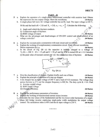 5a.
b.
108C73
PART _ B
Explain the operation of a single phase bidirectio4al controller with resistive load. Obtain
the expression for rms output voltage. Show the waveforms. (10 Marks)
A single phase fullwave AC voltage controller has an RL load. The input voltage is 230 V,
6a.
b.
50 Hzand the load is R : 2 f) and Xt- = 2Q, o, = dt =1. Calculate the following:
'2
r) Angle until which the thyristor conducts. *&-
ii) Conduction angle of thyristor. (ii) Conduction angle of thyristor. 'ff*iii) RMS voltage of output. {"-}; CI6 Marks)
What are the advantages and disadvantages of ON-OFF control and pha&CUntrol of ac
voltage controller?
flr-p
(04 Marks)
Explain the resonant pulse commutation with neat circuit and waveffith. (10 Marks)
Explain the working of complementary commutation circuit. Draw fdlbvant waveforms.
Derive expression for ton ;%w (06 Marks)
c. In the circuit of Fig. Q6 (c) the capacitor is i"_rt#$ charged to a voltage of
%(0) = -500 V. If L = 15 pH and C : 50 pF and the SRSs turned ON at t: 0. Calculate
(i) the peak value of resonant current and (ii) the c@ffition time of thyristor. (04 Marks)
_*.qd
Fig. Q6 (c)
.d-'k-
Give the classification of cffifper. Explain briefly each one of them. (10 Marks)
Explain the principle offfiffition of a step up chopper. (06 Marks)
A dc chopper has aninfrrt voltage of 200 V and a load of 8 O resistance. The voltage drop
across thyristor ig 2'V and the chopper frequency is 800 Hz. The duty cycle K: 0.4. Find
i) Average oytput voltage
ii) RMS output voltage
7a.
b.
c.
iii) Cho ciency. (04 Marks)
* dF*
8 a. E;gHWthe performance parameters of inverters. (06 Marks)
b. Effiin the working of transistorized current source inverter. (08 Marks)
c. {,sblculate the rms values of the fundamental and the two lower order harmonics of a single-
. uJ phase full bridge inverter employing single-pulse width modulation for output voltage!
..r,}.-t$ control. The modulation index is 80% and the dc input voltage is 230 V. (06 Marks)
. fltu*
_hS#{ * *t,B,l.*
2 of2
 