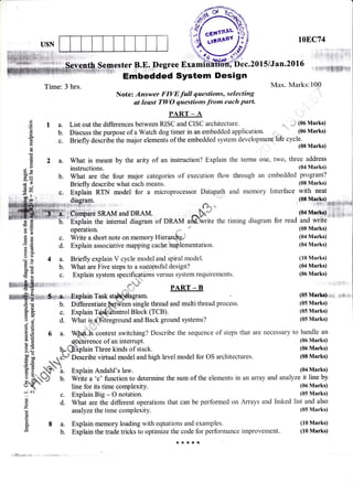 USN
LOEC74
F;, l;i*t*iitx {*iir
c.20151Jan.201.6
I fi,+*rrfisffi1111
C)
o
od!
+(n
tr
a
6t
Ea)
d
!i
6)
il
(l)
b0
d
a
J1
GI
E
la.
b.
c.
Embedded System Design
Time: 3 hrs. Max. Marks:100
Note: Answer FIVE full questions, selecting
at least TWO fuertins Trom each Part-
PART _ A
List out the differences between RISC and CISC architecture. ,r, *l (00 Marks)
Discuss the purpose of a Watch dog timer in an embedded application. (06 Marks)
Briefly describe the major elements of the embedded system development 1l .V.lfm
Marks)
2 a. What is meant by the arity of an instruction? Explain the terms one, two, three address
instructions. (04 Marks)
b. What are the four major categories of execution flow through an embedded program?
Briefly describe what each means. (08 Marks)
c. Explain RTN model for a microprocessor Datapath and memory Interface with neat
diaeram. (08 M99ks)
u,:.€+;.-r". : 1n** ;ifsi:
q", PART - B
tsri:i.;i#+[';i;;:.. : .. . (X*t ittEi:"Tm1{+r
itCbinbare SRAM and DRAM
^.h."'
(04 Marks).;,[ii:+, ,
'Eiplain the internal diagram of DRAM arldivrite the timing diagram for read and write
operation. fl , 'n' (08 Marks)
c. Write a short note on memory Hier4refuJ (04 Marks)
d. Explain associative mapping cache lm lementation. (04 Marks)
4 a. Briefly explain V cycle model and spiral model. (10 Marks)
b. What are Five steps to a successful design? (04 Marks)
c. Explain system snecifigfions versus system requirements. (06 Marks)
:'i,lf;r: :': fY# Tr a rt,Tr D
#*i r.ExplainTask stffiagram. (05 Marlc):,pi
b. Differentiatelqtff€en single thread and multi thread process. (05 Marks)E O. lJlllergnllaleJ&lwtrgn surBrg rrusau au(r rrulLr Llrrs4Lr Pru,s)s. lvJ rvr4rnv
() #k q
A c. Explain T**4*dbntrol Block (TCB). (05 Marks)
cB- ' *,*.
3"
; d. What isffireground and Back ground systems? (05 Marks)
,t) .= :
6H
fr E 6 a. @S*context switching? Describe the sequence of steps that are necessary to handle an
I E q*itrirence of an intemrpt. (06 Marks)
lE $ffiphin Three kinds of stack. (06Marks)
$ Y" . .h*J! f)oo^rihc .rirfrrol rnndel onrl hioh lewel mndel fnr OS architecfttres (08 Marks).H [ .{ chl Describe virtual model and high level model for OS architectures. (08 Marks)
5E 3h
E H ffie L Explain Andahl,s law. (04 Marks)
E" H*4 b. Wiite a oc' function to determine the sum of the elements in an array and analyze it line by
oK " line for its time complexity. (06 Marks)
-.: N
: " c. Explain Big - O notation. (05 Marks)
€ d. What are the different operations that can be performed on Arrays and linked list and also
z
E
analyze the time complexity. (05 Marks)
A I a. Explain memory loading with equations and examples. (10 Marks)
E b. Explain the trade tricks to optimize the code for performance improvement. (10 Marks)
,JL.*.. --.
:8:f*(**
 