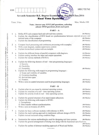 USN
6a.
b.
7a.
b.
C.
(86 Marks)
process and
(06 Marks)
(08 Ftarks)
(06 Nlarks)
(06 Marks)
(0S Marks)
(04 Marks)
(X0 Marks)
{06 Martr<s)
lOEC/T8762
lJan.28l6
Max. Marks: i00
)q
h
L,.
(.,
(.)
o,
a)
O
L
(d=
(du
=n
.:N
d ri-
o!
-0
*o.
@d
i)a
ootr
'o
,N
'o€
'Io
o, iie:
,i .2
6=
:ts
6g
LO
5 .:2
> (F
^,.
o
G=
E<
U.
U<
;
z
o.
Seventh Semester B.E. Degree Exami
Real Time Systd
Tirne: 3 hrs.
Note: Answer any FIVE full questions, selecting
atleast TWO questions from each purt"
PAR.T _ A
a. Define RTS and compare hard and soft real time systems.
b. Explain the ctrassification of RTS based on synclronization between external
internal tasks of the computer.
Explain the classification of programming.
Conrpare batch processing and continuous processing with examples.
With a neat diagram, explain supervisory control.
Explaiii hierarchical system with an exarnple.
3 a. Explain the different forms of parallei computers with diagrams.
tr. Expiain analog interface for input and output operations.
c" Explain the various methods of D.M.A.
4 a. Explain the following features of real - time programming languages :
i) Security
ii) Flexibility
iii) Portability.
b. Explain the following with respect to programming languages :
i) Scope and visibility of variables
ii) Exception handling
iii) derived data types
iv) Fointers.
c. Write a note on control structures used in programming languages.
PART _ B
a. Explain what do you mean by rninimal operating system.
b. Explain the stmctr.re of a real - time operating system.
c. Explain the priority levels in real - time operating systern"
Explain the general structure of an input/output subsystem"
Expiain the following with respect to R.TOS :
i) Sernaphores
ii) Data transfer without synchronization.
V/rite a note on liveness of a RTS.
Explain the basic software modules with reference to RTS.
Exptrain the muiti tasking approach to impiernent software design of R:TS.
Explain rnutual exclusion using condition flags.
(06 Marks)
{SB Marks}
(06 Marks)
(04 Marks)
(0& Marhs)
(S8 Marks)
(06 Marks)
(08 h{arks)
{06 Marks}
(06 Marks)
(S6 Marks)
(08 Marks)
(08 Marks)
(06lV1arks)
a. Sumrnarize the various methodologies used for designing real tirne systerns. {06 Marks}
b. Expiain the general arrangement of drying over along with the functional specifications"
c. Explain the q,utline of abstract modeling approach of Ward and Mellor.
*{<*{<x
 