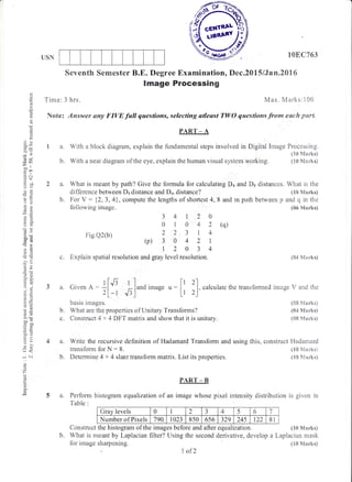 ,ifis'e(
T}.-$l;?
/.*1
*'/
LTSN
1SEC763
transformed image V and the
{SB Marlis)
(84 Marks)
(SE Marks'l
o
d
o
I
oX
:J--
!-
tr--d9
--ll
bo'
c€
FO
d*
r=
a;
aO
sd
-o
i:
96
ol:
rr
o.w
.r
yd
9u
=!
bo"
=dka)
ba
Lr<
a ai
o
t7
E
Seventh Sernester B.E. Degree Examination, Dec.2015/Jan.2016
lmage Processing
Tirne:3 hrs. &4ax. Marks:100
Note: ,4nswer any FIVE full questians, selecting atleast TWO qwestions f,row eack parl
PART _ A
a. With a blcck diagram, explain the fundamental steps involved in Dig,ital Lnage Frocessing"
(tr0 Ndarks)
b. With a neat diagram of the eye. explain the human visual s;izstern working. (tS I4arks)
What is meant by path? Give the formula for calculating Do and Ds distances. What is the
difference between Ds distance and D,, distance? (18 Marks)
For V : i2,3,4), compute the lengths of shoftest4,8 and m path between p and cl in the
following irnage. (06 Marks)
3 4 | 2 0
01042(q)
22 314
(p) 30 421
12034
c. Expiain spatial resolution and gray level resolution. ($4 Marks)
1q
b.
Fig.Q2(b)
a.
b.
civen A 1[J] '--lr*o irnase , = [l 2l
. calculate the
2L-t J:] " Lr 2)
basis ir:rages.
What are the properties of Unitary Transforms?
Construct 4 x 4 DFT matrix and show that it is unitary.
4a.
b.
Write the recursive definition of Hadamard Transform and
transfom for N: 8.
Detennine 4 x 4 slant transform matrix. List its properties.
using this, construct l{adamard
(10 Marks)
(10 S{arks)
PART _ B
Perform histogram equalization of an image whose pixel intensity dlistribution is siven in
Table :
Grav levels 0 1 2
i
J 4 5 5 7
Number of Pixels 790. 1023 850 656 329 24s 122 81
Construct the histogram of the images before and after equalization. (n0 Marksl
b. What is meant by Laplacian filter? Using the second derivative, develop a Laplacian mask
f,or image sharpening.
I ofL
(tr8 Manks)
 