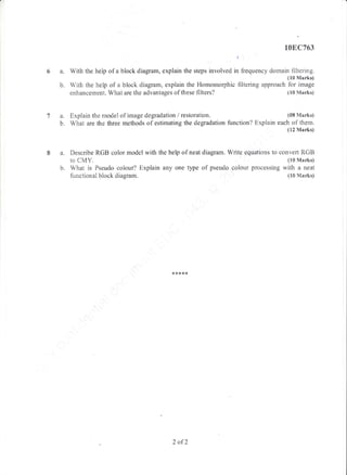 6a.
b.
108C763
t:
With the heip of a block dragram, explain the steps involved in frequency domain filtering.
(10 Marks)
With ther help rcf a block diagrarn, explain the Homomorphic filtering approach fbr image
enhancernent. What are the advantages of these filters? (10 Marks)
a. Explain the rnodel of image degradation / restoration. (08 Marks)
b. What are the three methods of estimating the degradation function? Explain each of thern.
(12 Marks)
a" Describe RGB color, model with the help of neat diagram. Write equations to convert R.GB
to CMY. (10 Marks)
b. What is Fseudo colour? Explain any one type of pseudo colour processing with a neat
functional block diagram. (10 Marks)
2 ofZ
 