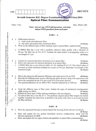 USN
b.
G;
, ;:_ li.
1iq,,:;1 ,i
d'%,s+
IOECITET2
5lJan.20l6
Max. Marks:100
(10 Marks)
(10 Marks)
(06 Marks)
(07 Marks)
(09 Marks)
Seventh Semester B.E. Degree Examina
Optical Fiber Gommunication
Note: Answer any FIW full questions, selecting
atleast TWO questions from each part.
oo
o
!w
G
(n
E
€()
o
ER
?
EO
Et'
oo ll
ioo
.g c(s+
6 9.r)
o<dO
a2
a}x
()()
o0cdd
>€
'o(d
jo)
6.u
xe
() .-:
cr6:'O
ia l.E
!o
==>- (H
oooEbO
C)=
3 -(r
F6o-
(r<
-c'l
(J
z
a
E
PART _ A
I a. Differentiate between :
i) single mode and multimode fibers
ii) step index and graded index multimode fibers.
Time: 3 hrs.
2a.
b.
c.
b. What are the different types of fiber materials used in optical fibers, explain briefly.
(06 Marks)
c. A MMGI fiber has a core with a parabolic refractive index profile, with a diameter of
60 pm. The fiber has an NA of 0.2. Estimate the total number of propagating modes at a
wavelength of 1 pm. (04 Marks)
A MMGI fiber has a cone refractive index of 1.46, cladding RI of 1"45. The critical radius of
curvature at which maximum bending loss occurs is 0.84 pm. Determine wavelength of the
transmitted light. (04 Marks)
Derive the expression foilquantum efficiency and output power for an LED. (08 Marks)
Describe the different noise sources affecting the photo detector along with expressions and
derive the expression for the SA.,l ratio at the O/P of the photo detector. (08 Marks)
c. The quantuffi,efficiency for an APD is 90%. Find the responsivity at 1600 nm. (04 Marks)
4 a. Name the different types of fiber joints. Explain the types of mechanical misalignments
Explain the material absorption mechanism in an optical fiber.
Derive the expression for material absorption in an optical fiber.
y&jt. joining two fibers.
Explain the three types of fiber splicing techniques with neat diagram.
5a.
b.
An optical fiber has a cone RI of 1.5. Two perfectly aligned optical fiber lengths one butted
together. Calculate the optical loss in decibels at the joints when there is an air gap between
the fiber end faces. (04 Marks)
PART - B
Draw the signal path through an optical digital link showing all the relevant waveforms.
(06 Marks)
Draw and explain the two general heterodyne receiver configurations, along with the
relevant expressions for BER. (08 Marks)
c. Draw and explain the two types of front end amplifiers in optical fiber communication.
(06 Marks)
I of2
 