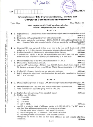 -rtn ^ r_.
A""$urnkc
Seventh Semester B.E. Degree Examination, June/July 2016
Gomputer Gommunication Networks
Time: 3 hrs. Max. Marks:100
Note: Answer any FIVE full questions, selecting
atleqst TWO questions from each part.
PART _ A
1 a. Explain the ISO - OSI reference model with suitable diagram. Discuss the functions of each
The internet users in the year January - 2015 is 50,000. It will roughty doubling in size for
every 18 months. What is the expected number of internet users in the year December 2026?
(04 Marks)
2 a. Generate CRC code and check if there is any error in tlie code word. If data word is 1001
and divisor is 101 l. How these are implemented using encoder and decoder? (10 Marks)
b. Explain stop-and-wait ARQ protocol with suitable timing diagram. (06 Marks)
c. A channel has a bit rate of 4 Kbps and a propagation delay of 20 msec. For what range of
frame sizes does stop and wait protocol give an efficiency of at least 50%? (04 Marks)
d
o
a
td)
ts
o!
ox
,.
d9
-o'
bo
=co
.S c
y(J
otr
-O
A:Y
(.)(J
cdO
c0i
-o>!
-6
-r?(J
5 .!r
14)
()i
p.Y
6=
aE,
6i
=v
> (+-
oo-troo,-c
c. ;i
tr>
=o()-
1,, <
- C'n
o
o
z
(c
o
o.
USN
3a.
b.
c.
b.
c.
layer.
Describe the S57 signaling and services with suitable model.
Discuss the behaviour of the three persistence methods of CSMA.
Discuss three channelization protocols.
(10 Marks)
(06 Marks)
(06 Marks)
(09 Marks)
(06 Marks)
(04 Marks)
The ISP needs to
after these
(10 Marks)
A group of N stations share a 56 Kbps pure ALOHA channel. Each station outputs a 1000
bit frame on an average of once every 100 sec. What is the maximum value of N? (05 Marks)
4 a. Explain 802.3 Ethernet frame format and addressing technique. (10 Marks)
b. Briefly discuss the distributed co-ordination function and point co-ordination function of
802.1 1 MAC sub-layer. (10 Marks)
PART _ B
5 a. Discuss the loop problem in bridged LAN. How loop problems are solved in bridged LAN?
(10 Marks)
b. Differentiate between a bus back bone network and star back bone network. (05 Marks)
c. What characteristics are used to group station in a VLAN? (04 Marks)
6 a. Explain class fulIaddressing. What are default masks?
b. Find the class full address :
i) 125.0s.13.8
ir) 225.06.13.8
iii) t4.23.t20.s
iv) 220.06.120.5.
c. An ISP is granted a block of addresses starting with 190.100.0.0/16.
distribute these addresses to three groups of customers as follows :
i) The first group has 64 customels ; each needs 256 addresses
ii) The second group has 128 customers ; each needs 128 address
iii) The third group has 128 customers ; each needs 54 addresses
Design the sub blocks and find out how many addresses are still available
allocations. .
I of2
 