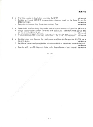 108C751
a. Why zero padding is done before computing the DFT? (02 Marks)
b. Explain an 8-point DIT-DFT implementation structure based on the butterfly on the
TMS320C54XX. (08 Marks)
c. Determine optimum scaling factor to prevent over flow. (10 Marks)
a. Draw the I/o interface tirning diagram for read-write-read sequence of operation. (06 Marks)
b. Design an interfa.ce to connect a 64kx16 flash memory to a TMS320C54XX device. The
processor address bus is Ao to Ars. (06 Marks)
What are intemrpts? I{ow inter:upts are handled by the C54XX DSP processor? (sB Marks)
Expiain with a neat diagram, the synchronous serial interface between the C54XX and a
c.
8a.
b.
tJ.
CODEC device, {05 PIarks)
Explain the operation of pulse position rnodulation (PPM) to encode two biomedical signais.
(08 Marks)
Describe with a suitable diagram a digital model for production of speech signal. (0d Marks)
2 af2
 