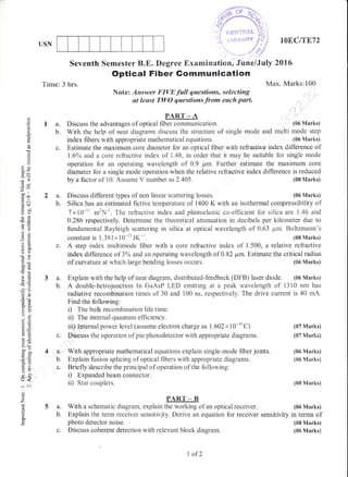 USN
5a.
b.
c.
lOEC/T872
(08 Marks)
(05 Marks)
Seventh Semester B"E. Degree Examination, June/July 2016
Optical Fiber Gommunlcation
Time: 3 hrs. Max. Marks:100
Note: Answer FIVE full questions, selecting
at least TWO questions fronn each pait.
PART _A
Discuss the advantages of optical fiber cornmunication. (05 Marks)
With the help of neat diagrams rJiscuss the structure of single mode and multi mode step
index fibers with appropriate mathematical equations. (06 Marks)
c. Estimate the maximum core diameter for an optical fiber with refraetive index difference of
1.60/, and a core refractive index of 1.48, in order that it may be suitable fbr single rnode
operation for an operating waveiength of 0.9 pm. Further estimate the maximum core
diameter for a single mode operation when the relative refraotive index difference is reduced
la.
b.
()
o
(J
c!
r5
()
()
oX
I,,
OD"
cco.- L
.: .(n:t
ol:aO
o{)
-!
>ea6
6rr
AX
r. .2
6:
t()
!o
6.v>' q-
gou
o. [i
tr>
=oU-
L,<
o
z
o
a
by a factor of 10. Assume V number as 2.405.
Discuss different types of non linear scattering losses.2a.
b. Silica has an estimated fictive temperature of 1400 K with an isothermal cornpressibility of
7xl0-r1 *'N-'. The refractive index and photoelastic co-efficient for silica are 1.46 and
0.286 respectively. Determine the theoretical attenuation in decibels per kilometer due to
fundamental Rayleigh scattering in silica at optical wavetrength of 0.63 pm. Boltzmann's
constant is 1.381x 10-23 JK-r. (08 Marks)
c. A step index multimode liber with a core refractive index of 1.500, a relative refractive
index difference of 3% and an operating wavelength of 0.82 pm. Estimate the criticalradius
of cunrature at which large bending losses occurs. (06 Marks)
a. Explain with the help of neat diagram, distributed-feedback (DFB) traser diode. (06 Marks)
b. A doubie-hetrojunction In GaAsP LED ernitting at a peak wavelength of 13i0 nm has
radiative recombination times of 30 and 100 ns, respectively. The drive current is 40 mA.
Find the follow.ing:
i) The bulk recombination life time.
ii) The internal quantum efficiency.
iii) Iilternal power level (assume electron charge as 1.602 x 10-re C)
c. Discuss the operation of pin photodetector with appropriate diagrarns.
4 a: With appropriate mathematical equations explain single-rnode fiber joints.
b. Explain firsion splicing of optical fibers with appropriate diagnams.
c. Briefly describe the principal of operation of the following:
i) Expandedbeamconnector.
ii) Star couplers.
PART _ B
With a schematic diagram, explain the working of an optical receiver.
Explain the term receiver sensitivity. Derive an equation for receiver sensitivity
photo detector noise.
Discuss coherent detection with relevant block diagram.
(07 1!{arks)
(07 Marks)
(05 Marks)
(06 Marks)
(08 Marks)
(05 Marks)
in terms of
(08 Marks)
(06 Marks)
1 of2
 