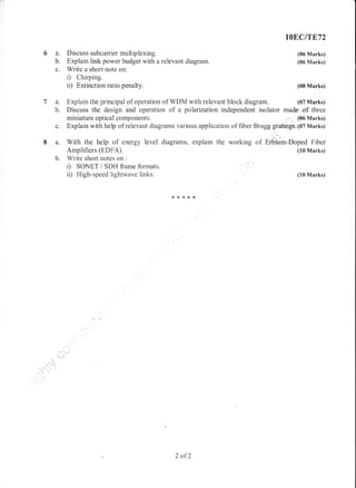 6a.
b.
c.
7a.
b.
8a.
Discuss subcarrier multiplexing.
Explain link power budget with a relevant diagram.
Write a short note on:
D Chuping.
ii) Extinction ratio penalty.
Explain the principal of operation of WDM with relevant block diagram.
IOB,CITF..T2
(06 Marks)
(06 Marks)
(08 Marks)
(07 Marks)
Discuss the design and operation of a polarization independent isolator made of three
miniature optioal co rnponents. (S6 Marks)
c. Explain with help of relevant diagrams various application of fiber Bragg gratings. (07 Marks)
.t"'t'i,
With the help of energy level diagrams, explain the working of Erbium-Doped Fiber
Amplifiers (EDFA). (10 Marks)
b. Write shoft notes on :
i) SONET / SDt{ frame formats.
ii) High-speed lightwave links. (10 Marks)
**r<**
2 ofZ
 