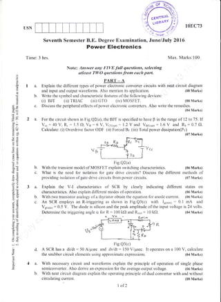 USN
d.
4a.
$r"#
108C73
ci
o
o
o*
tr
6
()
!
()x
dU
;r)
!r
.= a.t
d+
oXJ
og:
-O
o2
6';
()(D
6O
c0tr
dd
frL
-o
26
s=
36J
5.:
hx
oi
a,2
o:
iio
oLE
9O
5.Y
>:
bo-
tr Ol)
o=
=v
e!
()-
tr<
+C
o
z
(!
o
o.
Seventh Semester B.E. Degree Examination, June/July 2016
Power Electronics
Time: 3 hrs. Max. Marks:100
Note: Answer any FIVE fwll questioms, selecting
atlesst TWO questions from each part.
PART _ A
I a. Explain the different types of power electronic convefier circuits with neat circuit diagram
and input and output waveforms. Also rnention its application. (08 Marks)
b. Write the symbol and characteristic features of the following devices:
(i) BJT (ii) rRIAC (iii) GTo (iv) MOSFET. (08 Marks)
c. Discuss the peripheral effects of power electronic converters. Also write the remedies.
(04 Marks)
2 a. For the circuit shown in Fig.Q2(a), the BJT is specified to have B in the range of i2 to 15 " If
V.":40 V, R.: 1.5 f), Vs:6 V, Vce(sat) : l.2Y and Vsp1.ur): 1.6 V and Rr:0.7 fJ.
Calculate: (i) Overdrive factor ODF (ii) Forced Br (ii| Total power dissipation(Pr)
(07 Marks)
Va.
Fig.Q2(a)
b. With the transient model of MOSFET explain switching characteristics, (06 Marks)
c. What is the need for isolation for gate drive circuits? Discuss the different methods of
providing isolation of gate drive circuits from power circuits. (07 Marks)
a. Explain the V-I characteristics of SCR by clearly indicating different states on
characteristies. Also explain different modes of operation. (06 Marks)
b. With two transistor analogy of a thyristor obtain the equation for anode current. (06 Marks)
c. An SCR employs an R-triggering as shown in Fig.Q3(c) with Igimi,) : 0.1 mA and
Vglmin) : 0.5 V. The diode is silicon and the peak amplitude of the input voltage is 24 volts.
Determine the triggering angle cr for R: 100 kO and R,,in : 10 kf). (04 Marks)
Fig.Q3(c)
A SCR has a di/dt:50 A/psec and dv/dt: 150 V/psec. It operates on a 100 V, calculate
the snubber circuit elements using approximate expressions. (04 h{arks)
With necessary circuit and waveforms explain the principle of operation of single phase
semiconverter. Also derive an expression for the average output voltage. (86 Marks)
b. With neat circuit diagram explain the operating principle of dual converter with and without
circulating current.
t 16
l of 2
(0E Marks)
 