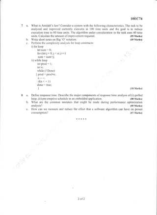 108C74
a. What is Amdahl's law? Consider a system with the following characteristics. The task to be
analysed and improved currently executes in 100 time units and the goal is to reduce
execution tirne to 80 time units. The algorithm under consideration in the task uses 40 time
units. Calculate the amount of improvement required.
b. Write short notes on Big 'O' notation.
c. Perform the complexity analysis for loop constructs:
i) for loop
int sum: 0;
for (int j :0; j < n;j++1
sntm: sum+j;
ii) while loop
int prod - 1;
int n;
while (!Done)
{ prod: prod*n;
n--;
i(n <: 1)
done: true;
)
(05 Marks)
(05 Marks)
(10 Marks)
I a. Define response time. Describe the rnajor components of response tin'le analysis of (i) polled
loop, (ii) pre-emptive schedule in an embedded application (08 Marks)
b. What are the common mistakes that might be made during performance optimization
analysis? (tl5 Marks)
c. How can we measure and reduce the etTect that a software algorithm can have on power
consumption? (07 Marks)
****r<
2 of2
 