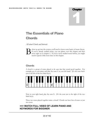 Chapter
1
B A C K G R O U N D I N F O Y O U ’ L L N E E D T O K N O W
The Essentials of Piano
Chords
All about Chords and Intervals
efore we get into the system, you’ll need to know some basics of music theory.
If you’ve already studied music, you can glance over this chapter and then
move right on to chapter 2. If you’ve never studied music before, you might
need to spend a little more time on this chapter.
B
Chords
A chord is a group of notes played at the same time that sound good together. For
example, go to your piano and play the note C in your left hand. (It’s the note that’s
just to the left of the two black keys.)
C E
Now in your right hand, play the note E. (It’s the note just to the right of the two
black keys).
These two notes played together make a chord! Chords can have lots of notes or just
two notes.
22 of 142
==> WATCH FULL VIDEO OF LEARN PIANO AND
KEYWORDS FOR BIGGINER
 