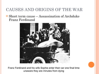 CAUSES AND ORIGINS OF THE WAR
   Short term cause – Assassination of Archduke
    Franz Ferdinand




Franz Ferdinand and his wife Sophie enter their car one final time
             unaware they are minutes from dying
 