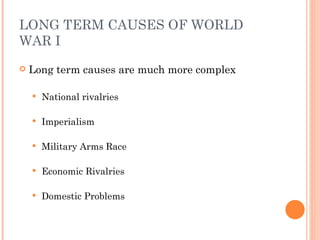LONG TERM CAUSES OF WORLD
WAR I
   Long term causes are much more complex

       National rivalries

       Imperialism

       Military Arms Race

       Economic Rivalries

       Domestic Problems
 