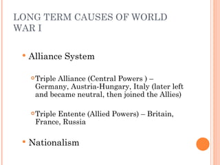 LONG TERM CAUSES OF WORLD
WAR I

    Alliance System

        Triple Alliance (Central Powers ) –
         Germany, Austria-Hungary, Italy (later left
         and became neutral, then joined the Allies)

        Triple Entente (Allied Powers) – Britain,
         France, Russia

    Nationalism
 