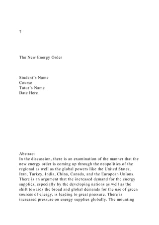 7
The New Energy Order
Student’s Name
Course
Tutor’s Name
Date Here
Abstract
In the discussion, there is an examination of the manner that the
new energy order is coming up through the neopolitics of the
regional as well as the global powers like the United States,
Iran, Turkey, India, China, Canada, and the European Unions.
There is an argument that the increased demand for the energy
supplies, especially by the developing nations as well as the
shift towards the broad and global demands for the use of green
sources of energy, is leading to great pressure. There is
increased pressure on energy supplies globally. The mounting
 