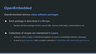 OpenEmbedded
OpenEmbedded delivers many software packages.
● Each package is described in a Recipe.
○ Recipes declare package version, source URL, license, build steps, customizations, etc.
● Collections of recipes are maintained in Layers.
○ Software within a layer is maintained together to ensure compatibility between packages.
○ A layer is a git repository with a curated collection of recipe files with community governance.
 
