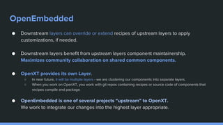 OpenEmbedded
● Downstream layers can override or extend recipes of upstream layers to apply
customizations, if needed.
● Downstream layers benefit from upstream layers component maintainership.
Maximizes community collaboration on shared common components.
● OpenXT provides its own Layer.
○ In near future, it will be multiple layers - we are clustering our components into separate layers.
○ When you work on OpenXT, you work with git repos containing recipes or source code of components that
recipes compile and package.
● OpenEmbedded is one of several projects “upstream” to OpenXT.
We work to integrate our changes into the highest layer appropriate.
 