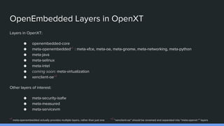 OpenEmbedded Layers in OpenXT
Layers in OpenXT:
● openembedded-core
● meta-openembedded*1
: meta-xfce, meta-oe, meta-gnome, meta-networking, meta-python
● meta-java
● meta-selinux
● meta-intel
● coming soon: meta-virtualization
● xenclient-oe*2
Other layers of interest:
● meta-security-isafw
● meta-measured
● meta-servicevm
*1
meta-openembedded actually provides multiple layers, rather than just one *2
“xenclient-oe” should be renamed and separated into “meta-openxt-*” layers
 