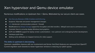 Xen hypervisor and Qemu device emulator
Numerous modifications vs Upstream Xen + Qemu. Motivated by our secure client use cases.
● Xen Security Modules (XSM): Enabled and Enforcing.
● Suspend, hibernate and power management changes.
● v4v interdomain communication protocol + firewall.
● Modifications to blktap2 storage support for encryption and disk transfers - blktap3 work due to commence soon.
● Cosmetic fixes to correctly display Windows boot graphics.
● ACPI and SMBIOS support for laptop vendor customizations - now upstream and undergoing further development.
● Hardware quirk fixes.
● Setting cache attributes on mapped memory for video support.
The delta vs upstream is decreasing.
Upstream capabilities improve with our involvement and former XenClient features are removed from OpenXT.
Current migration work towards to newer hypervisor versions is reducing our patch queue.
 