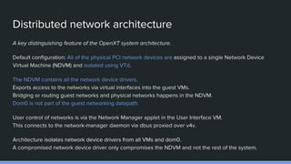Distributed network architecture
A key distinguishing feature of the OpenXT system architecture.
Default configuration: All of the physical PCI network devices are assigned to a single Network Device
Virtual Machine (NDVM) and isolated using VTd.
The NDVM contains all the network device drivers.
Exports access to the networks via virtual interfaces into the guest VMs.
Bridging or routing guest networks and physical networks happens in the NDVM.
Dom0 is not part of the guest networking datapath.
User control of networks is via the Network Manager applet in the User Interface VM.
This connects to the network-manager daemon via dbus proxied over v4v.
Architecture isolates network device drivers from all VMs and dom0.
A compromised network device driver only compromises the NDVM and not the rest of the system.
 