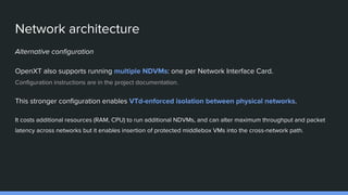 Network architecture
Alternative configuration
OpenXT also supports running multiple NDVMs: one per Network Interface Card.
Configuration instructions are in the project documentation.
This stronger configuration enables VTd-enforced isolation between physical networks.
It costs additional resources (RAM, CPU) to run additional NDVMs, and can alter maximum throughput and packet
latency across networks but it enables insertion of protected middlebox VMs into the cross-network path.
 