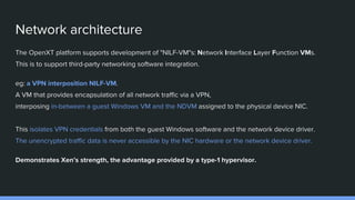 Network architecture
The OpenXT platform supports development of "NILF-VM"s: Network Interface Layer Function VMs.
This is to support third-party networking software integration.
eg: a VPN interposition NILF-VM.
A VM that provides encapsulation of all network traffic via a VPN,
interposing in-between a guest Windows VM and the NDVM assigned to the physical device NIC.
This isolates VPN credentials from both the guest Windows software and the network device driver.
The unencrypted traffic data is never accessible by the NIC hardware or the network device driver.
Demonstrates Xen’s strength, the advantage provided by a type-1 hypervisor.
 