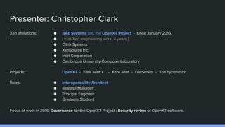 Presenter: Christopher Clark
Xen affiliations:
Projects:
Roles:
● BAE Systems and the OpenXT Project - since January 2016.
● { non-Xen engineering work, 4 years }
● Citrix Systems
● XenSource Inc.
● Intel Corporation
● Cambridge University Computer Laboratory
OpenXT - XenClient XT - XenClient - XenServer - Xen hypervisor
● Interoperability Architect
● Release Manager
● Principal Engineer
● Graduate Student
Focus of work in 2016: Governance for the OpenXT Project ; Security review of OpenXT software.
 