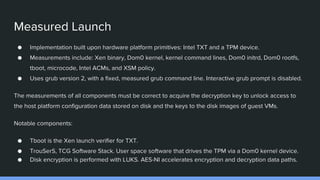 Measured Launch
● Implementation built upon hardware platform primitives: Intel TXT and a TPM device.
● Measurements include: Xen binary, Dom0 kernel, kernel command lines, Dom0 initrd, Dom0 rootfs,
tboot, microcode, Intel ACMs, and XSM policy.
● Uses grub version 2, with a fixed, measured grub command line. Interactive grub prompt is disabled.
The measurements of all components must be correct to acquire the decryption key to unlock access to
the host platform configuration data stored on disk and the keys to the disk images of guest VMs.
Notable components:
● Tboot is the Xen launch verifier for TXT.
● TrouSerS, TCG Software Stack. User space software that drives the TPM via a Dom0 kernel device.
● Disk encryption is performed with LUKS. AES-NI accelerates encryption and decryption data paths.
 