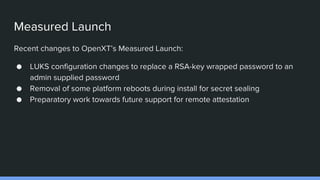 Measured Launch
Recent changes to OpenXT’s Measured Launch:
● LUKS configuration changes to replace a RSA-key wrapped password to an
admin supplied password
● Removal of some platform reboots during install for secret sealing
● Preparatory work towards future support for remote attestation
 