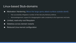 Linux-based Stub-domains
● Motivation: Hardening. Move the large qemu attack surface outside dom0.
○ Has successfully mitigated a number of Xen Security Advisory defects.
○ Acknowledgement: support for disaggregation adds complexity to the hypervisor and tools.
● Limited, read-only root filesystem
● Stateless across domain restarts
● Reduced Linux kernel configuration
 