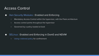 Access Control
● Xen Security Modules : Enabled and Enforcing
○ Mandatory Access Control within the hypervisor, with the Flask architecture
○ Access control points throughout the hypervisor
○ Governed by a policy loaded at boot
● SELinux : Enabled and Enforcing in Dom0 and NDVM
○ Using a tailored policy for confinement
 