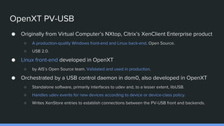 OpenXT PV-USB
● Originally from Virtual Computer’s NXtop, Citrix’s XenClient Enterprise product
○ A production-quality Windows front-end and Linux back-end. Open Source.
○ USB 2.0.
● Linux front-end developed in OpenXT
○ by AIS’s Open Source team. Validated and used in production.
● Orchestrated by a USB control daemon in dom0, also developed in OpenXT
○ Standalone software, primarily interfaces to udev and, to a lesser extent, libUSB.
○ Handles udev events for new devices according to device or device-class policy.
○ Writes XenStore entries to establish connections between the PV-USB front and backends.
 