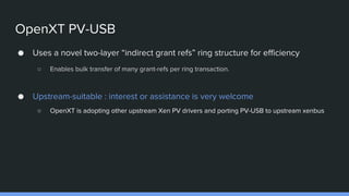 OpenXT PV-USB
● Uses a novel two-layer “indirect grant refs” ring structure for efficiency
○ Enables bulk transfer of many grant-refs per ring transaction.
● Upstream-suitable : interest or assistance is very welcome
○ OpenXT is adopting other upstream Xen PV drivers and porting PV-USB to upstream xenbus
 