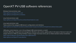 OpenXT PV-USB software references
Windows front-end driver code:
https://github.com/OpenXT/xc-vusb
https://github.com/OpenXT/xc-windows
Linux front-end driver code:
https://github.com/OpenXT/pv-linux-drivers/tree/master/xc-vusb
Linux back-end driver code:
Takes control of the assigned USB device’s configurations and interfaces.
https://github.com/OpenXT/xenclient-oe/blob/master/recipes-kernel/linux/4.4/patches/usbback-base.patch
USB policy control daemon, runs in the privileged USB control domain, ie. dom0:
Controls USB policy, assignment and management. Monitors udev events, applies policy to the types of devices it sees and
assigns devices to VMs by writing XenStore nodes to trigger front-back driver pair to initiate standard xenbus handshake.
https://openxt.atlassian.net/wiki/display/OD/vUSB+Daemon
https://github.com/OpenXT/vusb-daemon
 