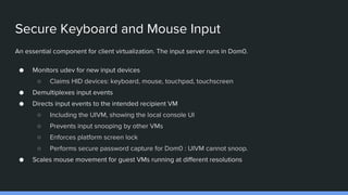 Secure Keyboard and Mouse Input
An essential component for client virtualization. The input server runs in Dom0.
● Monitors udev for new input devices
○ Claims HID devices: keyboard, mouse, touchpad, touchscreen
● Demultiplexes input events
● Directs input events to the intended recipient VM
○ Including the UIVM, showing the local console UI
○ Prevents input snooping by other VMs
○ Enforces platform screen lock
○ Performs secure password capture for Dom0 : UIVM cannot snoop.
● Scales mouse movement for guest VMs running at different resolutions
 