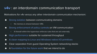 v4v : an interdomain communication transport
Motivations for v4v versus any other interdomain communication mechanism:
● Strong isolation between communicating domains
○ No memory is shared between VMs
● Strong enforcement of policy controls on VM communication
○ A firewall within the hypervisor enforces rules that are set externally
● High performance suitable for sustained throughput
● A clean mapping to Linux and Windows native I/O primitives
● Clear separation from guest Operating System networking stacks
● A foundation for the future work that we intend to do
 