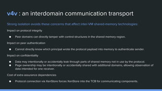 v4v : an interdomain communication transport
Strong isolation avoids these concerns that affect inter-VM shared-memory technologies:
Impact on protocol integrity
● Peer domains can directly tamper with control structures in the shared memory region.
Impact on peer authentication
● Cannot directly know which principal wrote the protocol payload into memory to authenticate sender.
Impact on confidentiality
● Data may intentionally or accidentally leak through parts of shared memory not in use by the protocol.
● Page ownership may be intentionally or accidentally shared with additional domains, allowing observation of
data intended for one receiver.
Cost of extra assurance dependencies
● Protocol connection via XenStore forces XenStore into the TCB for communicating components.
 