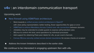 v4v : an interdomain communication transport
Upcoming work:
● New firewall using XSM/Flask architecture
○ Work towards a unified access control architecture in OpenXT
with clear policy representation, better tooling, fewer opportunities for gaps or error
○ XSM/Flask to enforce Mandatory Access Control over v4v connections between domains
○ v4vtables may be extended to enable guests to express self-protection rules
○ SELinux to control v4v bind, send operations by individual processes
○ Add support for obtaining Flask peer labels for v4v, as per event channels
○ Convey SELinux security context across domain boundaries for access checks at recipient
● Address the known limitations described in the earlier slide.
We continue to be interested in engaging upstream Xen with v4v.
 