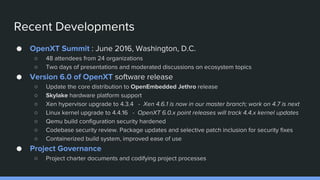 Recent Developments
● OpenXT Summit : June 2016, Washington, D.C.
○ 48 attendees from 24 organizations
○ Two days of presentations and moderated discussions on ecosystem topics
● Version 6.0 of OpenXT software release
○ Update the core distribution to OpenEmbedded Jethro release
○ Skylake hardware platform support
○ Xen hypervisor upgrade to 4.3.4 - Xen 4.6.1 is now in our master branch; work on 4.7 is next
○ Linux kernel upgrade to 4.4.16 - OpenXT 6.0.x point releases will track 4.4.x kernel updates
○ Qemu build configuration security hardened
○ Codebase security review. Package updates and selective patch inclusion for security fixes
○ Containerized build system, improved ease of use
● Project Governance
○ Project charter documents and codifying project processes
 