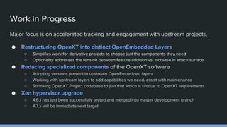Work in Progress
Major focus is on accelerated tracking and engagement with upstream projects.
● Restructuring OpenXT into distinct OpenEmbedded Layers
○ Simplifies work for derivative projects to choose just the components they need
○ Optionality addresses the tension between feature addition vs. increase in attack surface
● Reducing specialized components of the OpenXT software
○ Adopting versions present in upstream OpenEmbedded layers
○ Working with upstream layers to add capabilities we need, assist with maintenance
○ Shrinking OpenXT Project codebase to just that which is unique to OpenXT requirements
● Xen hypervisor upgrade
○ 4.6.1 has just been successfully tested and merged into master development branch
○ 4.7.x will be immediate next target
 