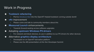 Work in Progress
● Toolstack refactoring
○ Port to introduce libxl into the OpenXT Haskell toolstack running outside dom0
● v4v improvement
○ Please come and talk to community members about this
● Measured Launch enhancements
○ Towards forward-sealing across software upgrades
● Adopting upstream Windows PV-drivers
○ For network and block devices, to use in addition to our PV drivers for other devices
● Alternative graphics display architecture
○ Developed on an OpenXT-derivative platform
○ Please see the AIS presentation at this Xen Developer Summit
 