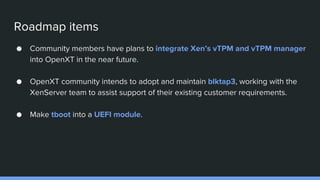 Roadmap items
● Community members have plans to integrate Xen’s vTPM and vTPM manager
into OpenXT in the near future.
● OpenXT community intends to adopt and maintain blktap3, working with the
XenServer team to assist support of their existing customer requirements.
● Make tboot into a UEFI module.
 