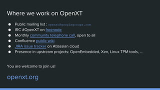 Where we work on OpenXT
● Public mailing list : openxt@googlegroups.com
● IRC #OpenXT on freenode
● Monthly community telephone call, open to all
● Confluence public wiki
● JIRA issue tracker on Atlassian cloud
● Presence in upstream projects: OpenEmbedded, Xen, Linux TPM tools, ...
You are welcome to join us!
openxt.org
 