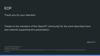 EOF
Thank-you for your attention.
Thanks to the members of the OpenXT community for the work described here
and material supporting this presentation.
-xtopher
Copyright (c) 2016 BAE Systems, Inc.
Created by Christopher Clark.
This work is licensed under the Creative Commons Attribution 4.0 International License. To view a copy of this license, visit http://creativecommons.org/licenses/by/4.0/.
openxt.org
 