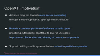 OpenXT : motivation*
● Advance progress towards more secure computing
through a modern, practical, open system architecture
● Provide a common platform of software to build upon,
prioritizing extensibility, adaptable to diverse use cases,
to promote collaboration and sharing of common components
● Support building usable systems that are robust to partial compromise
*Note: these are the opinion of the presenter
 