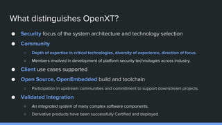 What distinguishes OpenXT?
● Security focus of the system architecture and technology selection
● Community
○ Depth of expertise in critical technologies, diversity of experience, direction of focus.
○ Members involved in development of platform security technologies across industry.
● Client use cases supported
● Open Source, OpenEmbedded build and toolchain
○ Participation in upstream communities and commitment to support downstream projects.
● Validated integration
○ An integrated system of many complex software components.
○ Derivative products have been successfully Certified and deployed.
 