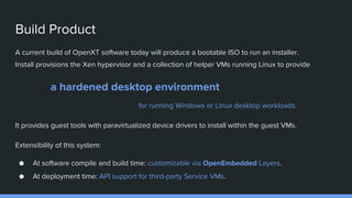 Build Product
A current build of OpenXT software today will produce a bootable ISO to run an installer.
Install provisions the Xen hypervisor and a collection of helper VMs running Linux to provide
a hardened desktop environment
for running Windows or Linux desktop workloads.
It provides guest tools with paravirtualized device drivers to install within the guest VMs.
Extensibility of this system:
● At software compile and build time: customizable via OpenEmbedded Layers.
● At deployment time: API support for third-party Service VMs.
 