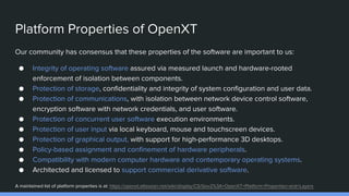 Platform Properties of OpenXT
Our community has consensus that these properties of the software are important to us:
● Integrity of operating software assured via measured launch and hardware-rooted
enforcement of isolation between components.
● Protection of storage, confidentiality and integrity of system configuration and user data.
● Protection of communications, with isolation between network device control software,
encryption software with network credentials, and user software.
● Protection of concurrent user software execution environments.
● Protection of user input via local keyboard, mouse and touchscreen devices.
● Protection of graphical output, with support for high-performance 3D desktops.
● Policy-based assignment and confinement of hardware peripherals.
● Compatibility with modern computer hardware and contemporary operating systems.
● Architected and licensed to support commercial derivative software.
A maintained list of platform properties is at: https://openxt.atlassian.net/wiki/display/CS/Gov2%3A+OpenXT+Platform+Properties+and+Layers
 