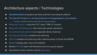 Architecture aspects / Technologies
● OpenEmbedded ecosystem provides toolchain and software platform
● The OpenXT Project is a strong proponent of disaggregation and isolation
○ Provides a distributed network stack with VTd-enforced isolation
● Measured Launch : using Intel TXT, tboot, TPM 1.2, trousers
● Read-only root filesystems with reset upon power operations
● Linux-based stub-domains to encapsulate Qemu instances
● Xen Security Modules enabled and enforcing
● SELinux enabled and enforcing with a tailored policy in Dom0 and NDVM
● Blktap2 storage path, soon to be blktap3
● Modern PV-USB stack with Windows and Linux guest support
● Specialized human interface device input layer
 